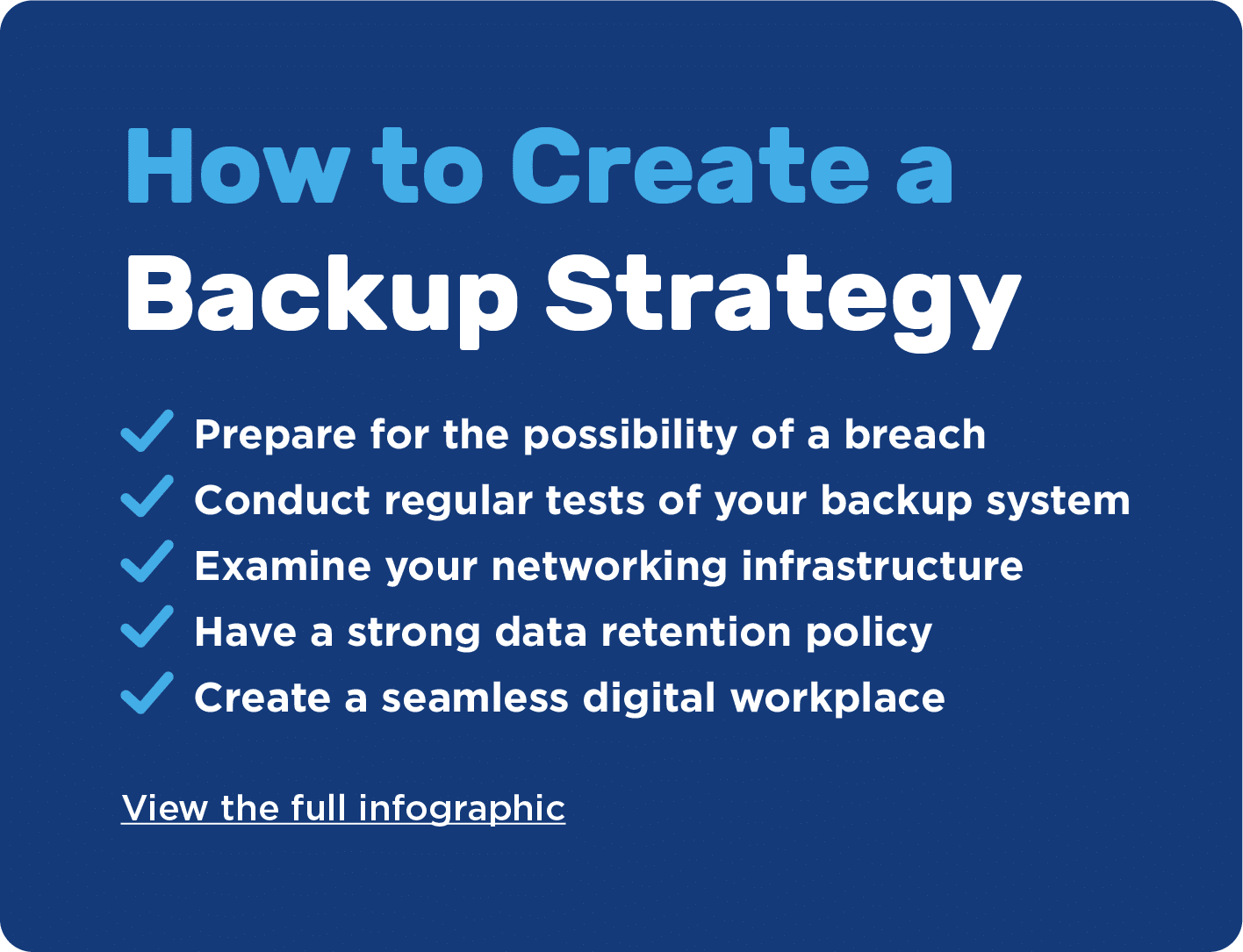 How to create a backup strategy 1 Prepare for the possibility of a breach 2 Conduct regular tests of your backup system 3 Examine your networking infrastructure 4 Have a strong data retention policy 5 Create a seamless digital workplace. View the full infographic.