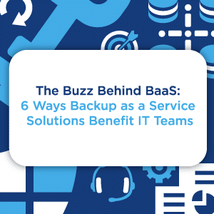 The Buzz Behind BaaS - 6 Ways Backup as a Service Solutions Benefit IT Teams