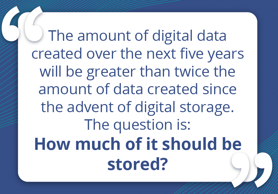 The amount of digital data created over the next five years will be greater than twice the amount of data created since the advent of digital storage. The question is how much of it should be stored?